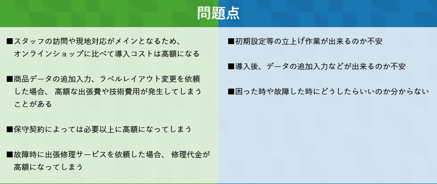 リアル店舗　問題点　■スタッフの訪問や現地対応がメインとなるため、オンラインショップに比べて導入コストは高額になる■商品データの追加入力、ラベルレイアウト変更を依頼した場合、 高額な出張費や技術費用が発生してしまうことがある■保守契約によっては必要以上に高額になってしまう■故障時に出張修理サービスを依頼した場合、 修理代金が高額になってしまう　オンラインショップ　問題点　■初期設定等の立上げ作業が出来るのか不安■導入後、データの追加入力などが出来るのか不安■困った時や故障した時にどうしたらいいのか分からない