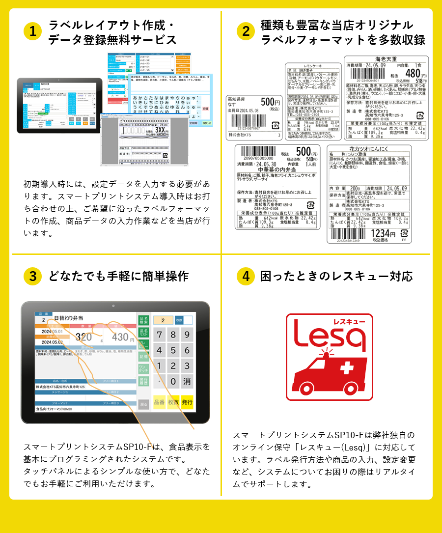 当店のスマートプリントシステムを導入する場合、
リアル/オンラインそれぞれの問題点を全て解決します。①ラベルレイアウト作成・
データ登録無料サービス　初期導入時には、設定データを入力する必要があ
ります。スマートプリントシステム導入時はお打ち合わせの上、ご希望に沿ったラベルフォーマットの作成、商品データの入力作業などを当店が行います。②種類も豊富な当店オリジナルラベルフォーマットを多数収録　③どなたでも手軽に簡単操作　スマートプリントシステムSP10-Fは、食品表示を基本にプログラミングされたシステムです。タッチパネルによるシンプルな使い方で、どなたでもお手軽にご利用いただけます。　④困ったときのレスキュー対応　スマートプリントシステムSP10-Fは弊社独自のオンライン保守「レスキュー(Lesq)」に対応しています。ラベル発行方法や商品の入力、設定変更など、システムについてお困りの際はリアルタイムでサポートします。